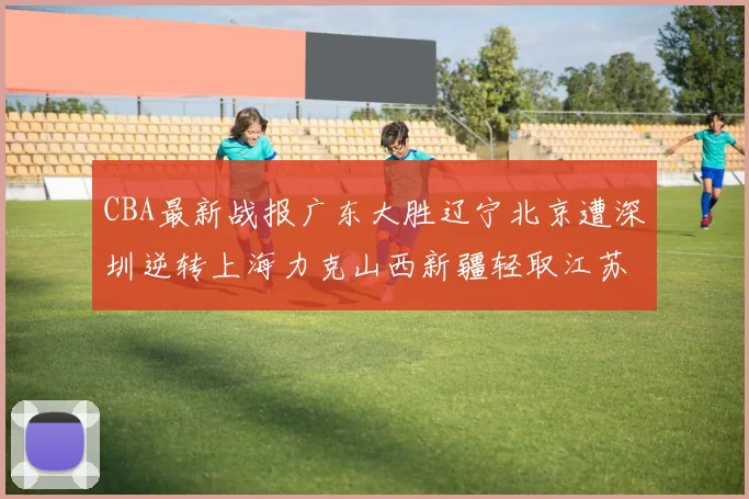 CBA最新战报广东大胜辽宁北京遭深圳逆转上海力克山西新疆轻取江苏
