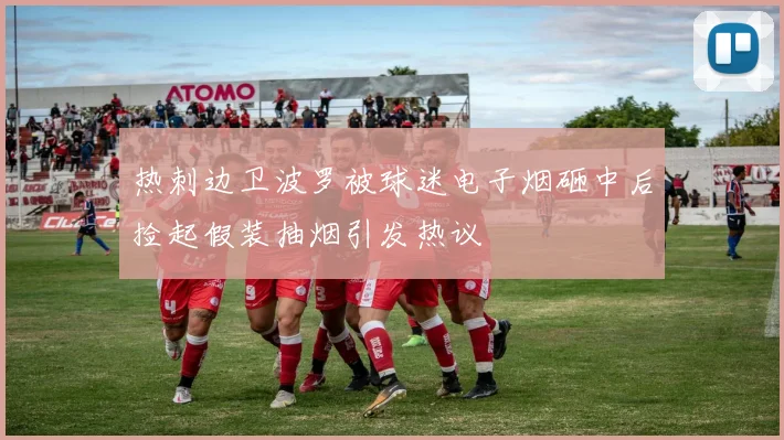 热刺边卫波罗被球迷电子烟砸中后捡起假装抽烟引发热议