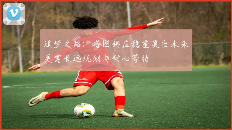 追梦之路：塔图姆应稳重复出未来更需长远规划与耐心等待