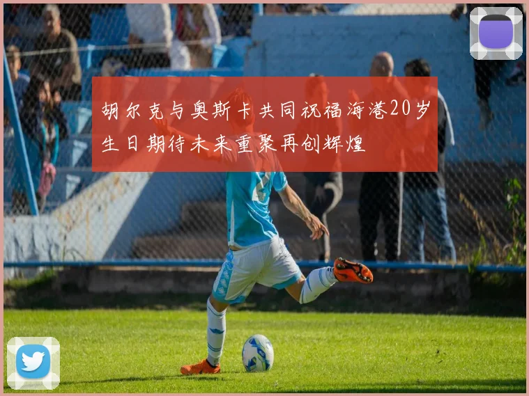 胡尔克与奥斯卡共同祝福海港20岁生日期待未来重聚再创辉煌