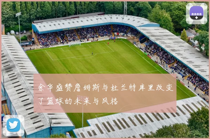 余华盛赞詹姆斯与杜兰特库里改变了篮球的未来与风格