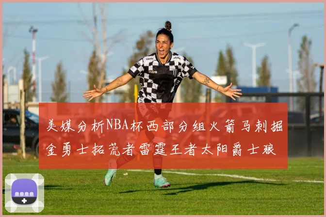 美媒分析NBA杯西部分组火箭马刺掘金勇士拓荒者雷霆王者太阳爵士狼队