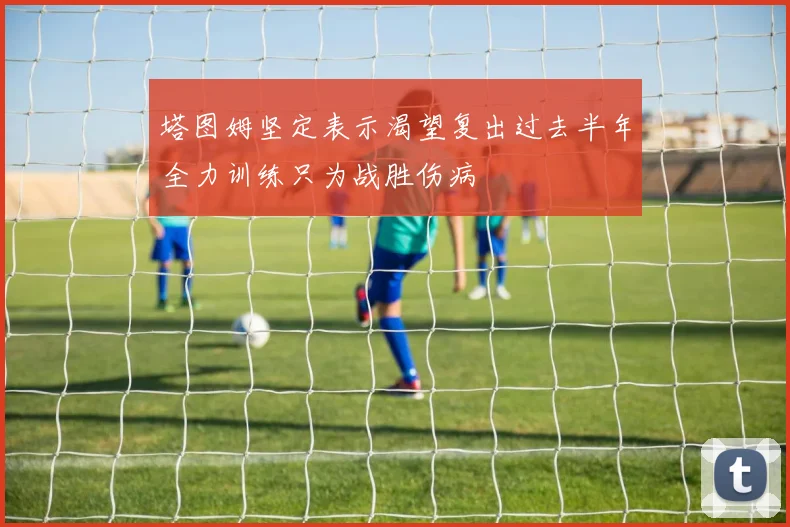 塔图姆坚定表示渴望复出过去半年全力训练只为战胜伤病