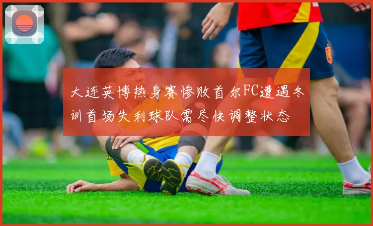 大连英博热身赛惨败首尔FC遭遇冬训首场失利球队需尽快调整状态