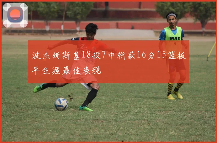 波杰姆斯基18投7中斩获16分15篮板平生涯最佳表现