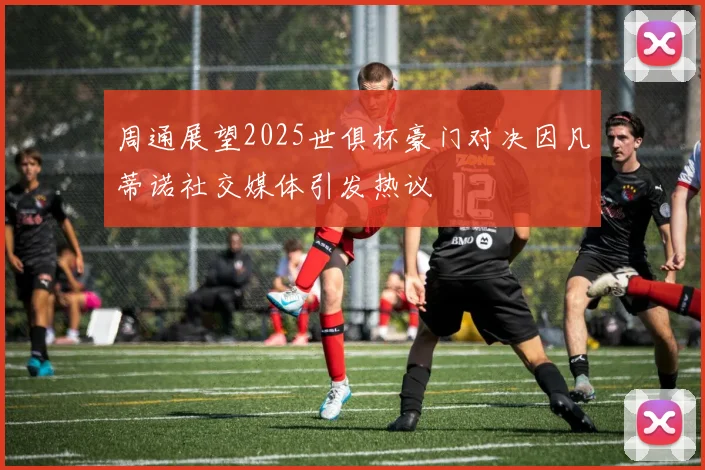 周通展望2025世俱杯豪门对决因凡蒂诺社交媒体引发热议