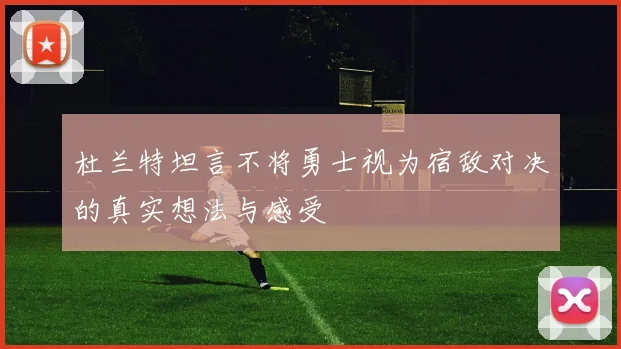 杜兰特坦言不将勇士视为宿敌对决的真实想法与感受