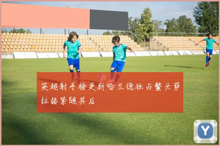 英超射手榜更新哈兰德独占鳌头萨拉赫紧随其后