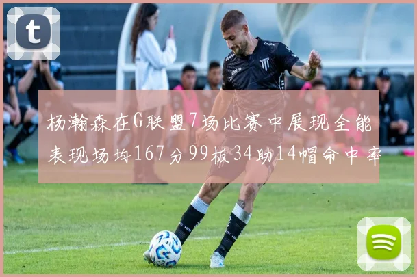 杨瀚森在G联盟7场比赛中展现全能表现场均167分99板34助14帽命中率超五成