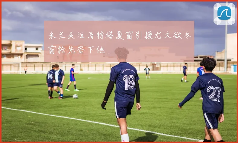 米兰关注马特塔夏窗引援尤文欲冬窗抢先签下他