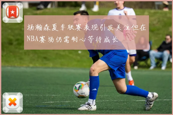 杨瀚森夏季联赛表现引发关注但在NBA赛场仍需耐心等待成长